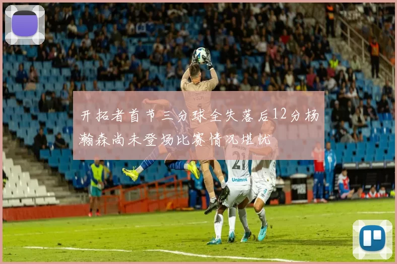 开拓者首节三分球全失落后12分杨瀚森尚未登场比赛情况堪忧