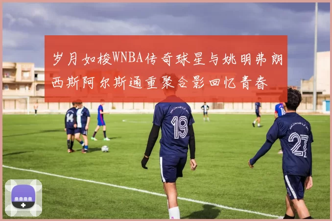 岁月如梭WNBA传奇球星与姚明弗朗西斯阿尔斯通重聚合影回忆青春