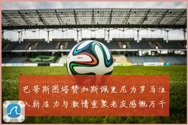 巴蒂斯图塔赞加斯佩里尼为罗马注入新活力与激情重聚老友感慨万千