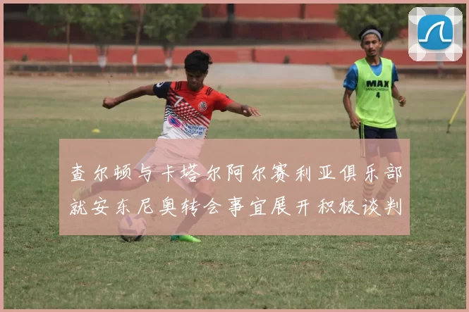 查尔顿与卡塔尔阿尔赛利亚俱乐部就安东尼奥转会事宜展开积极谈判