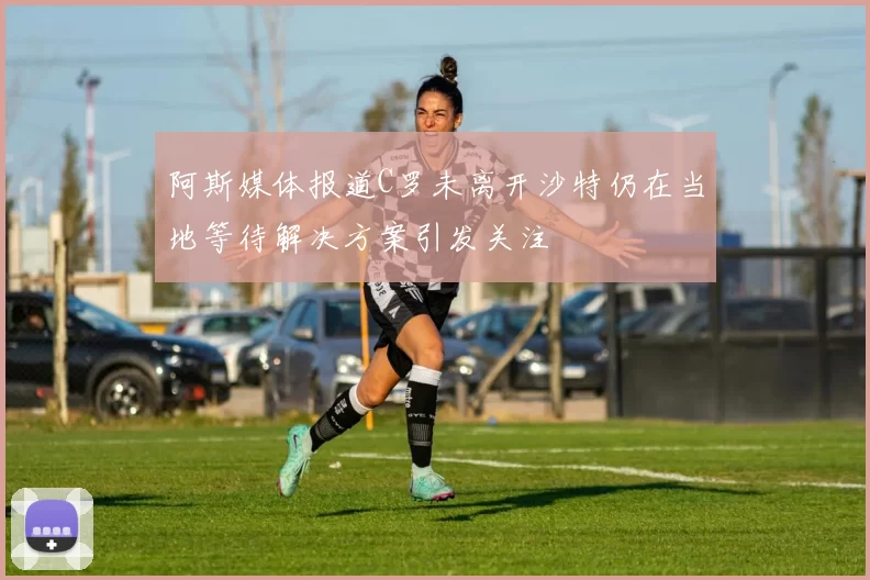 阿斯媒体报道C罗未离开沙特仍在当地等待解决方案引发关注