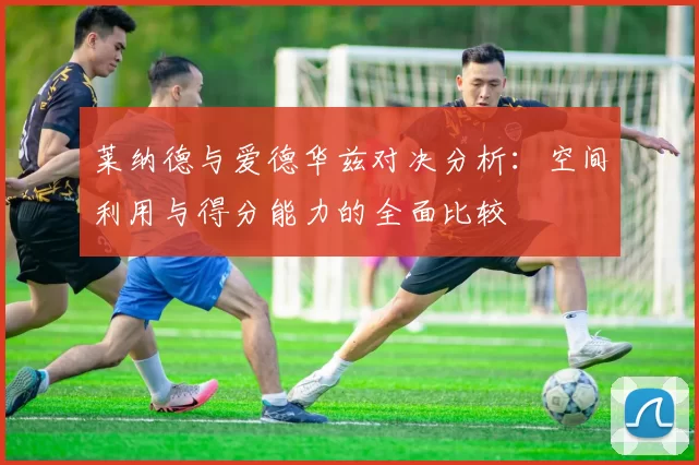 莱纳德与爱德华兹对决分析：空间利用与得分能力的全面比较