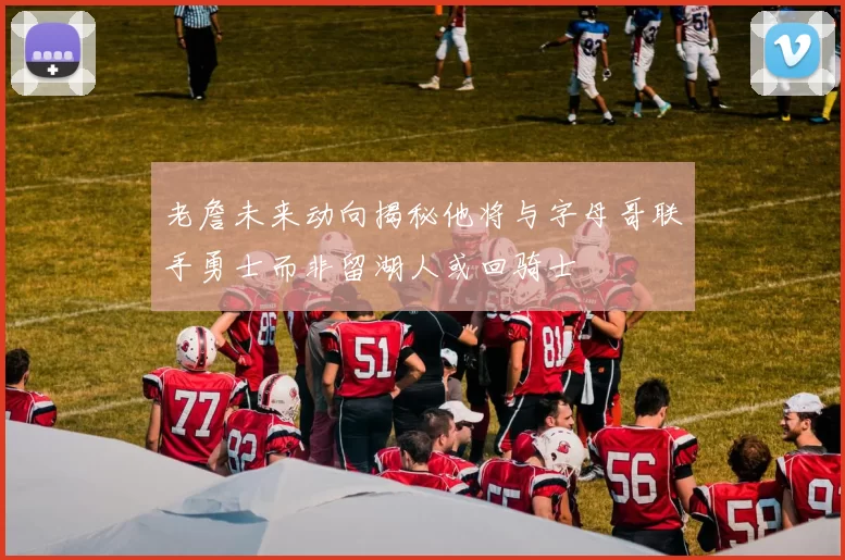 老詹未来动向揭秘他将与字母哥联手勇士而非留湖人或回骑士