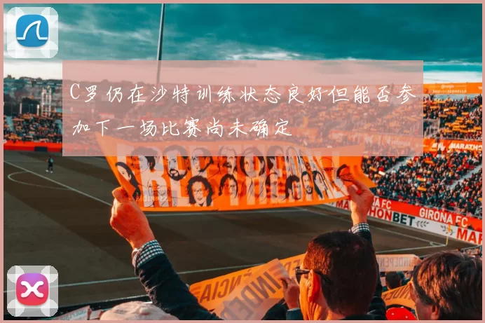 C罗仍在沙特训练状态良好但能否参加下一场比赛尚未确定