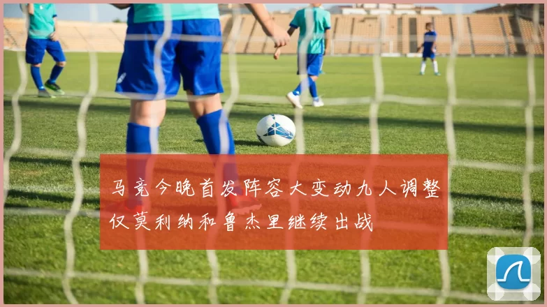 马竞今晚首发阵容大变动九人调整仅莫利纳和鲁杰里继续出战