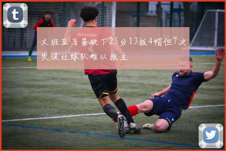 文班亚马虽砍下25分13板4帽但7次失误让球队难以救主
