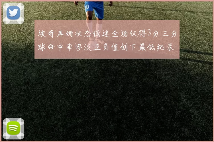 埃奇库姆状态低迷全场仅得3分三分球命中率惨淡正负值创下最低纪录