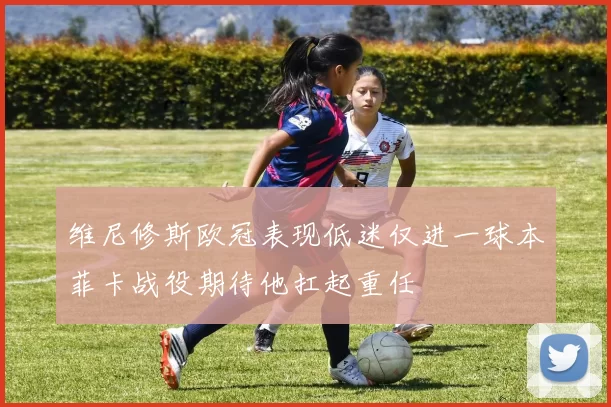 维尼修斯欧冠表现低迷仅进一球本菲卡战役期待他扛起重任
