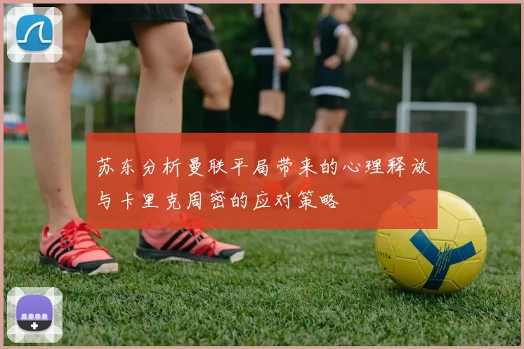 苏东分析曼联平局带来的心理释放与卡里克周密的应对策略