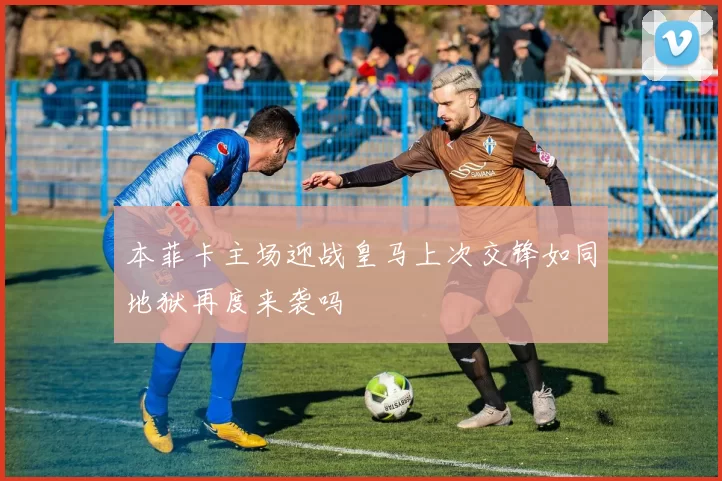 本菲卡主场迎战皇马上次交锋如同地狱再度来袭吗