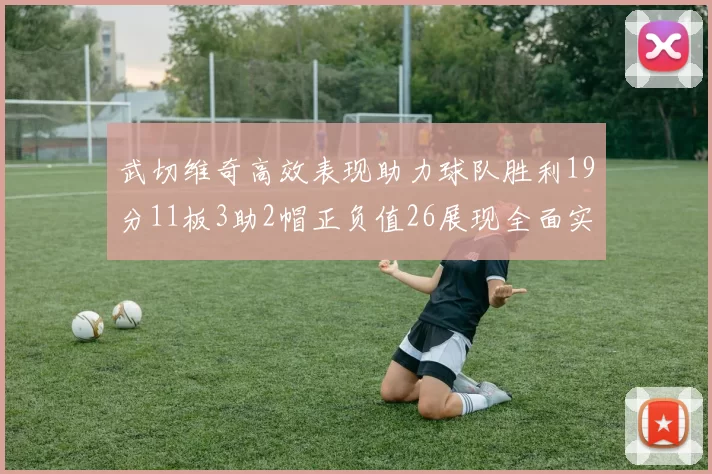 武切维奇高效表现助力球队胜利19分11板3助2帽正负值26展现全面实力