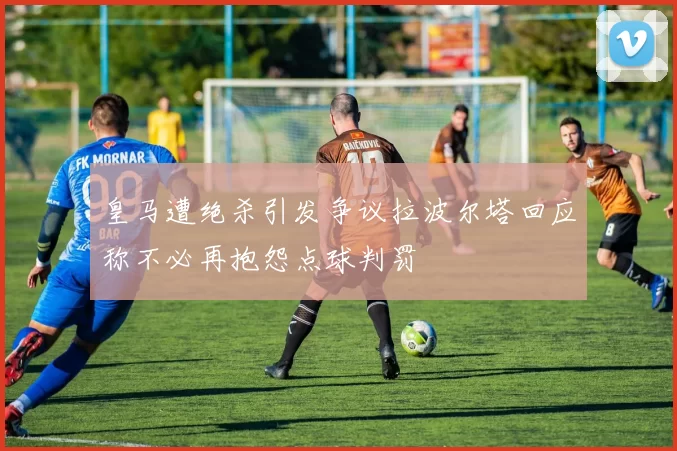 皇马遭绝杀引发争议拉波尔塔回应称不必再抱怨点球判罚