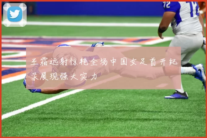 王霜远射惊艳全场中国女足首开纪录展现强大实力