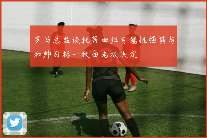 罗马总监谈托蒂回归可能性强调与加帅目标一致由老板决定