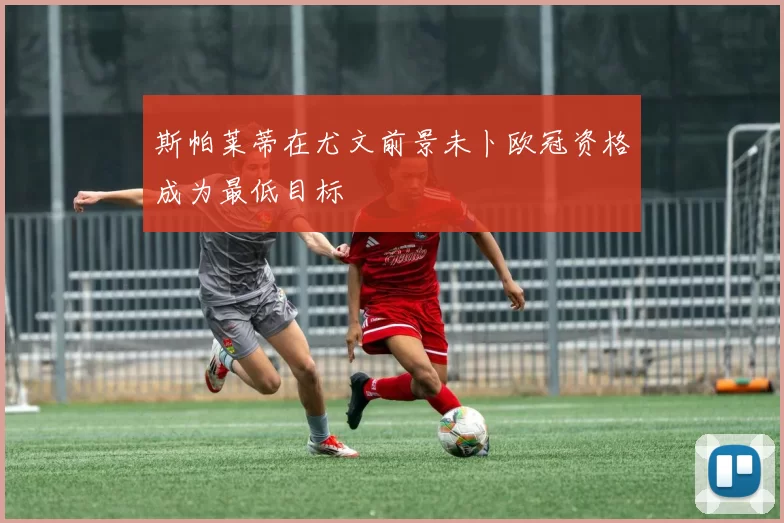 斯帕莱蒂在尤文前景未卜欧冠资格成为最低目标