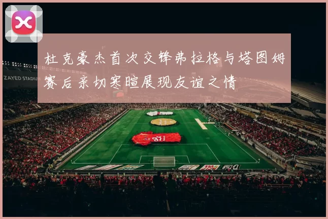 杜克豪杰首次交锋弗拉格与塔图姆赛后亲切寒暄展现友谊之情