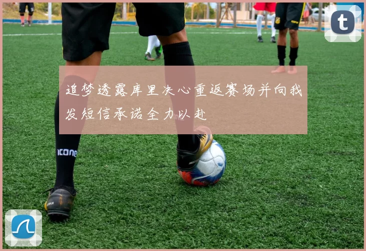 追梦透露库里决心重返赛场并向我发短信承诺全力以赴