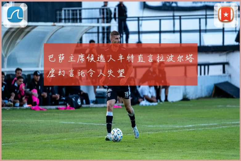 巴萨主席候选人丰特直言拉波尔塔虚幻言论令人失望