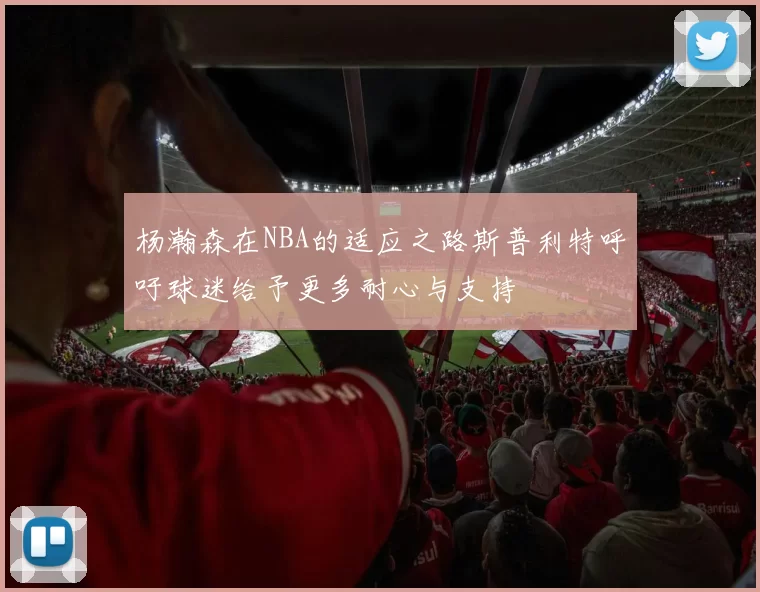 杨瀚森在NBA的适应之路斯普利特呼吁球迷给予更多耐心与支持