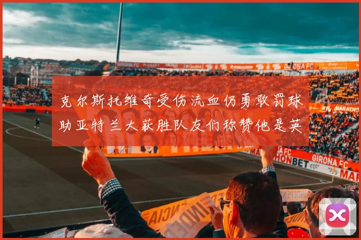 克尔斯托维奇受伤流血仍勇敢罚球助亚特兰大获胜队友们称赞他是英雄