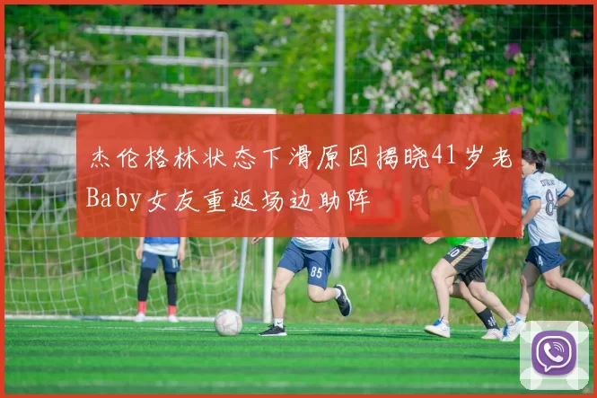 杰伦格林状态下滑原因揭晓41岁老Baby女友重返场边助阵