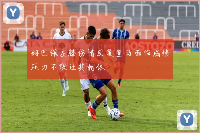 姆巴佩左膝伤情反复皇马面临成绩压力不敢让其轮休