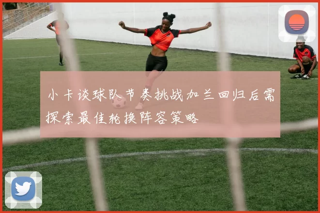 小卡谈球队节奏挑战加兰回归后需探索最佳轮换阵容策略