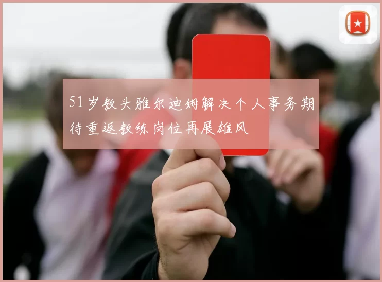51岁教头雅尔迪姆解决个人事务期待重返教练岗位再展雄风