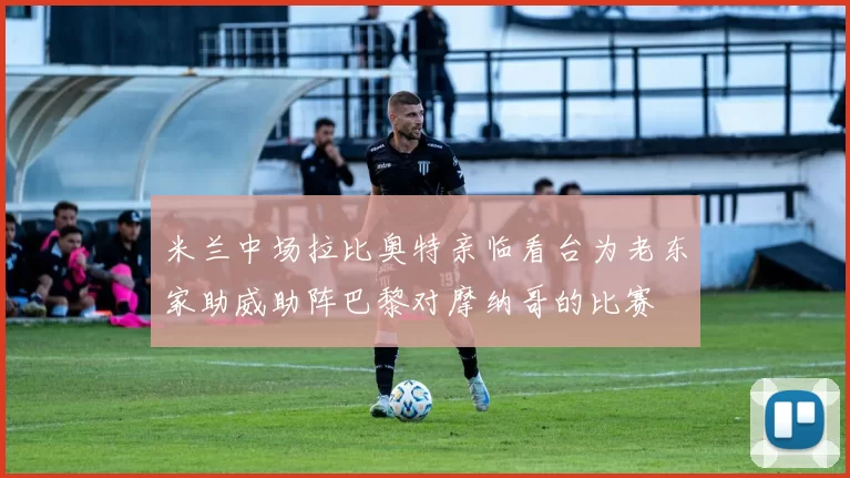 米兰中场拉比奥特亲临看台为老东家助威助阵巴黎对摩纳哥的比赛